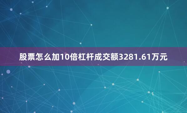 股票怎么加10倍杠杆成交额3281.61万元