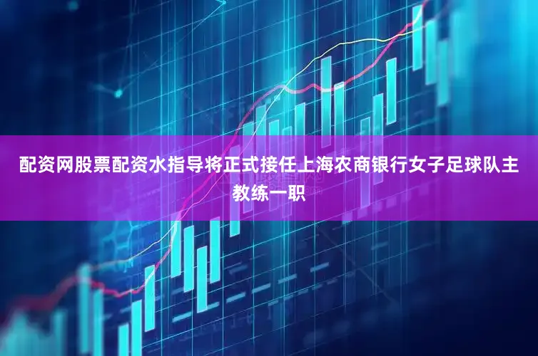 配资网股票配资水指导将正式接任上海农商银行女子足球队主教练一职