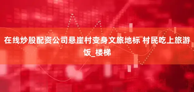 在线炒股配资公司悬崖村变身文旅地标 村民吃上旅游饭_楼梯