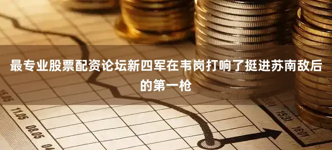 最专业股票配资论坛新四军在韦岗打响了挺进苏南敌后的第一枪