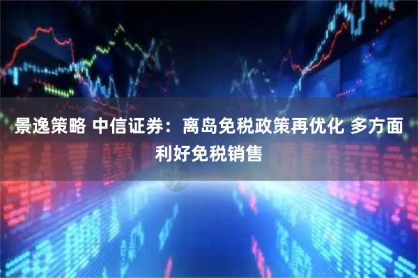 景逸策略 中信证券：离岛免税政策再优化 多方面利好免税销售