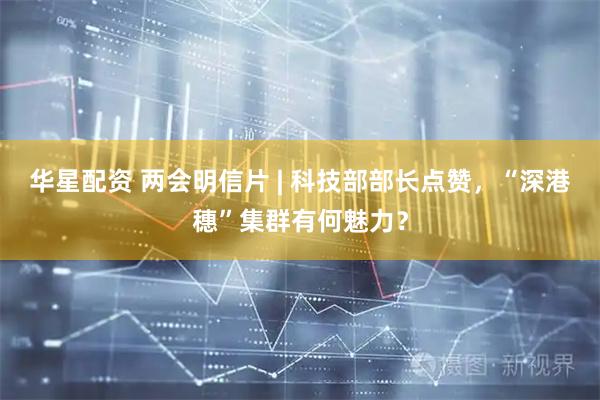 华星配资 两会明信片 | 科技部部长点赞，“深港穗”集群有何魅力？