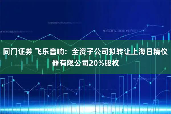 同门证券 飞乐音响：全资子公司拟转让上海日精仪器有限公司20%股权