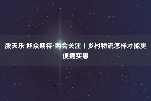 股天乐 群众期待·两会关注丨乡村物流怎样才能更便捷实惠