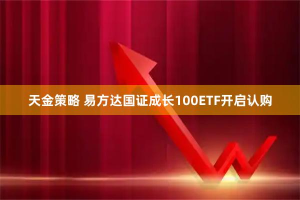 天金策略 易方达国证成长100ETF开启认购