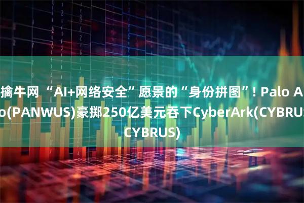 擒牛网 “AI+网络安全”愿景的“身份拼图”! Palo Alto(PANWUS)豪掷250亿美元吞下CyberArk(CYBRUS)