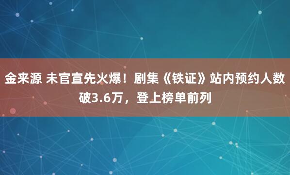 金来源 未官宣先火爆！剧集《铁证》站内预约人数破3.6万，登上榜单前列