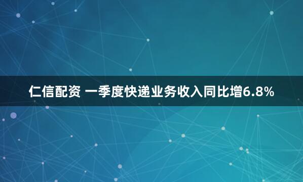 仁信配资 一季度快递业务收入同比增6.8%