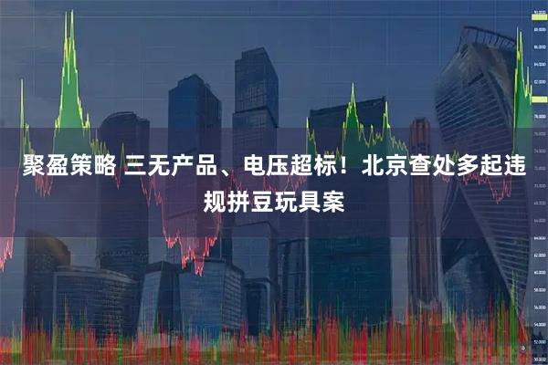 聚盈策略 三无产品、电压超标！北京查处多起违规拼豆玩具案