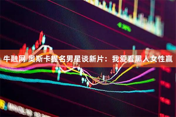 牛融网 奥斯卡提名男星谈新片:我爱看黑人女性赢