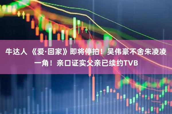 牛达人 《爱·回家》即将停拍!吴伟豪不舍朱凌凌一角!亲口证实父亲已续约TVB
