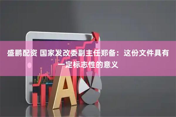 盛鹏配资 国家发改委副主任郑备：这份文件具有一定标志性的意义