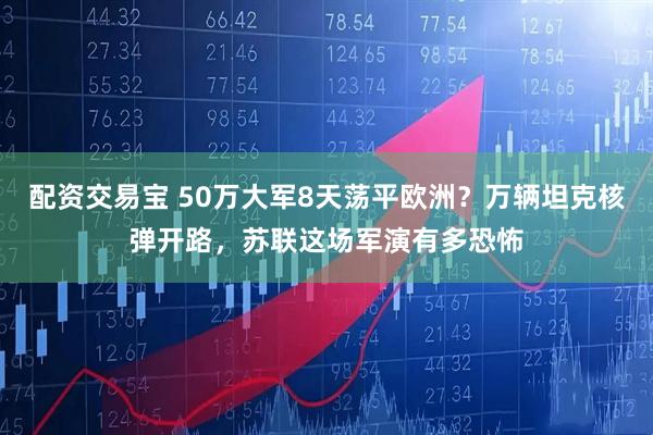 配资交易宝 50万大军8天荡平欧洲？万辆坦克核弹开路，苏联这场军演有多恐怖