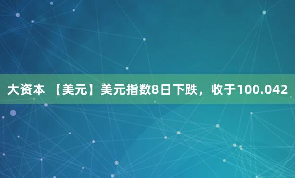 大资本 【美元】美元指数8日下跌，收于100.042