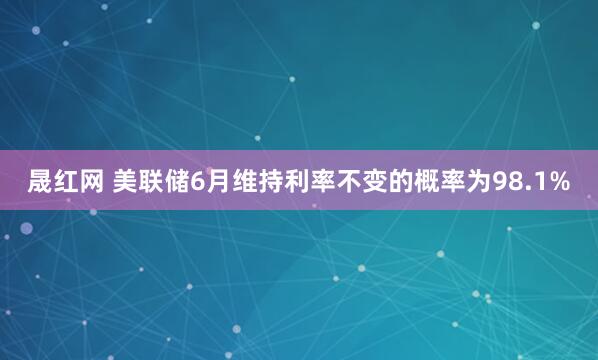 晟红网 美联储6月维持利率不变的概率为98.1%