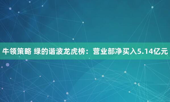 牛领策略 绿的谐波龙虎榜：营业部净买入5.14亿元
