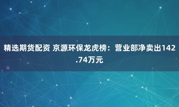精选期货配资 京源环保龙虎榜：营业部净卖出142.74万元