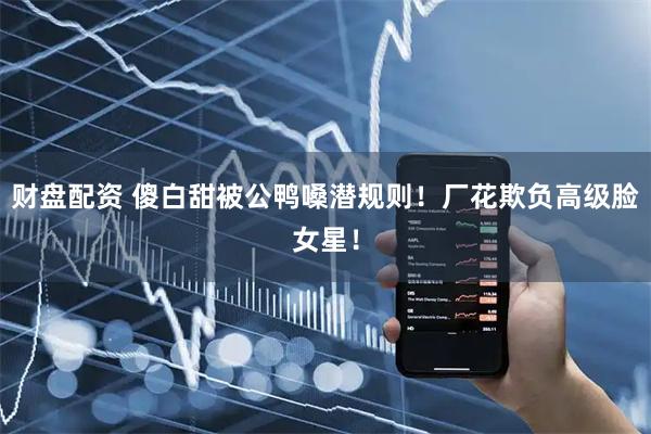 财盘配资 傻白甜被公鸭嗓潜规则！厂花欺负高级脸女星！