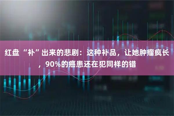 红盘 “补”出来的悲剧:这种补品,让她肿瘤疯长,90%的癌患还在犯同样的错