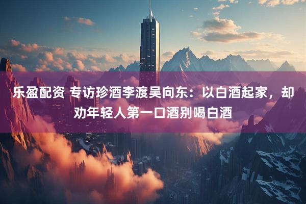 乐盈配资 专访珍酒李渡吴向东:以白酒起家,却劝年轻人第一口酒别喝白酒