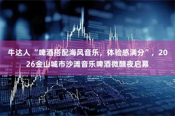 牛达人 “啤酒搭配海风音乐，体验感满分”，2026金山城市沙滩音乐啤酒微醺夜启幕